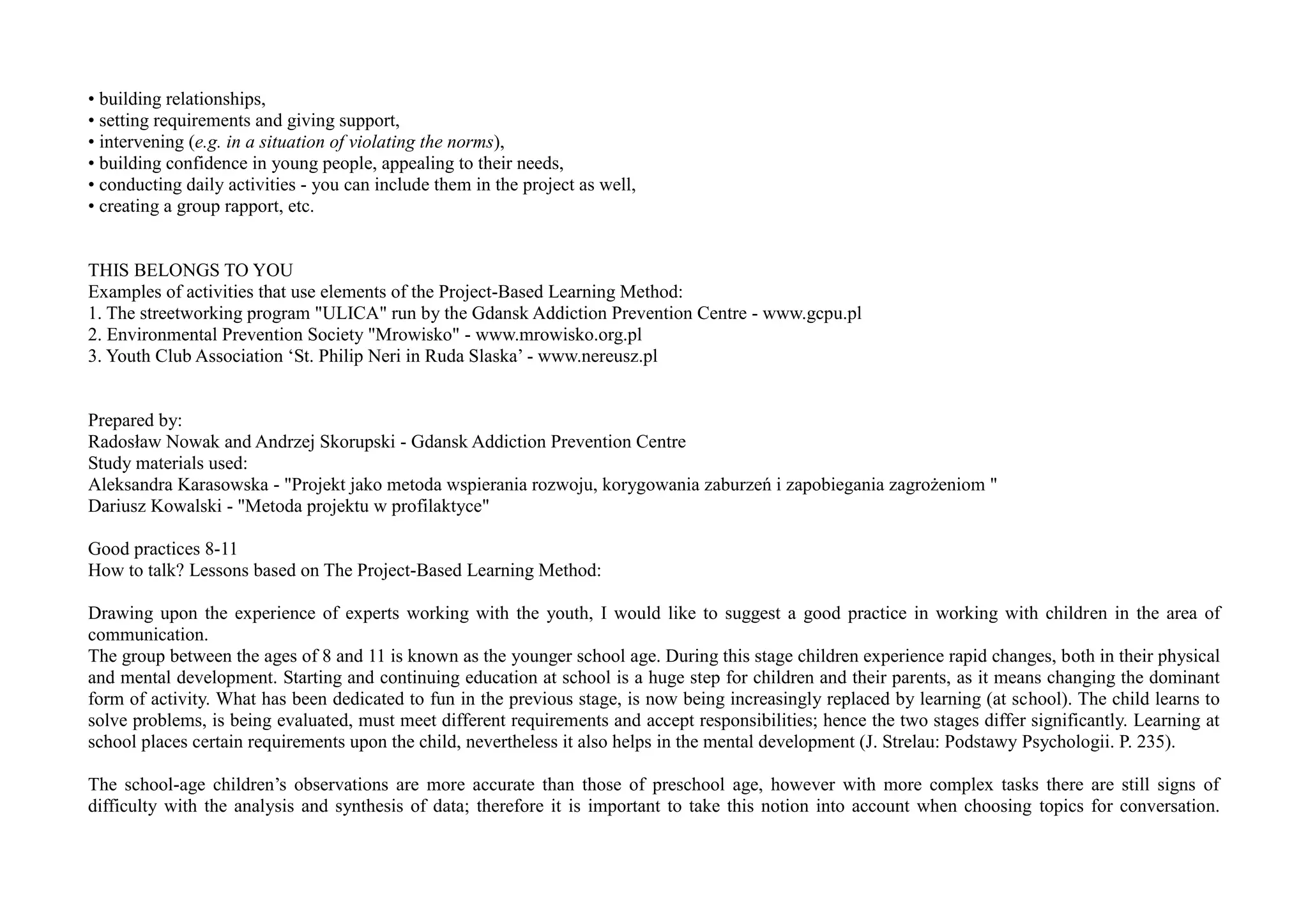 • building relationships,
• setting requirements and giving support,
• intervening (e.g. in a situation of violating the norms),
• building confidence in young people, appealing to their needs,
• conducting daily activities - you can include them in the project as well,
• creating a group rapport, etc.
THIS BELONGS TO YOU
Examples of activities that use elements of the Project-Based Learning Method:
1. The streetworking program "ULICA" run by the Gdansk Addiction Prevention Centre - www.gcpu.pl
2. Environmental Prevention Society "Mrowisko" - www.mrowisko.org.pl
3. Youth Club Association ‘St. Philip Neri in Ruda Slaska’ - www.nereusz.pl
Prepared by:
Radosław Nowak and Andrzej Skorupski - Gdansk Addiction Prevention Centre
Study materials used:
Aleksandra Karasowska - "Projekt jako metoda wspierania rozwoju, korygowania zaburzeń i zapobiegania zagrożeniom "
Dariusz Kowalski - "Metoda projektu w profilaktyce"
Good practices 8-11
How to talk? Lessons based on The Project-Based Learning Method:
Drawing upon the experience of experts working with the youth, I would like to suggest a good practice in working with children in the area of
communication.
The group between the ages of 8 and 11 is known as the younger school age. During this stage children experience rapid changes, both in their physical
and mental development. Starting and continuing education at school is a huge step for children and their parents, as it means changing the dominant
form of activity. What has been dedicated to fun in the previous stage, is now being increasingly replaced by learning (at school). The child learns to
solve problems, is being evaluated, must meet different requirements and accept responsibilities; hence the two stages differ significantly. Learning at
school places certain requirements upon the child, nevertheless it also helps in the mental development (J. Strelau: Podstawy Psychologii. P. 235).
The school-age children’s observations are more accurate than those of preschool age, however with more complex tasks there are still signs of
difficulty with the analysis and synthesis of data; therefore it is important to take this notion into account when choosing topics for conversation.
 