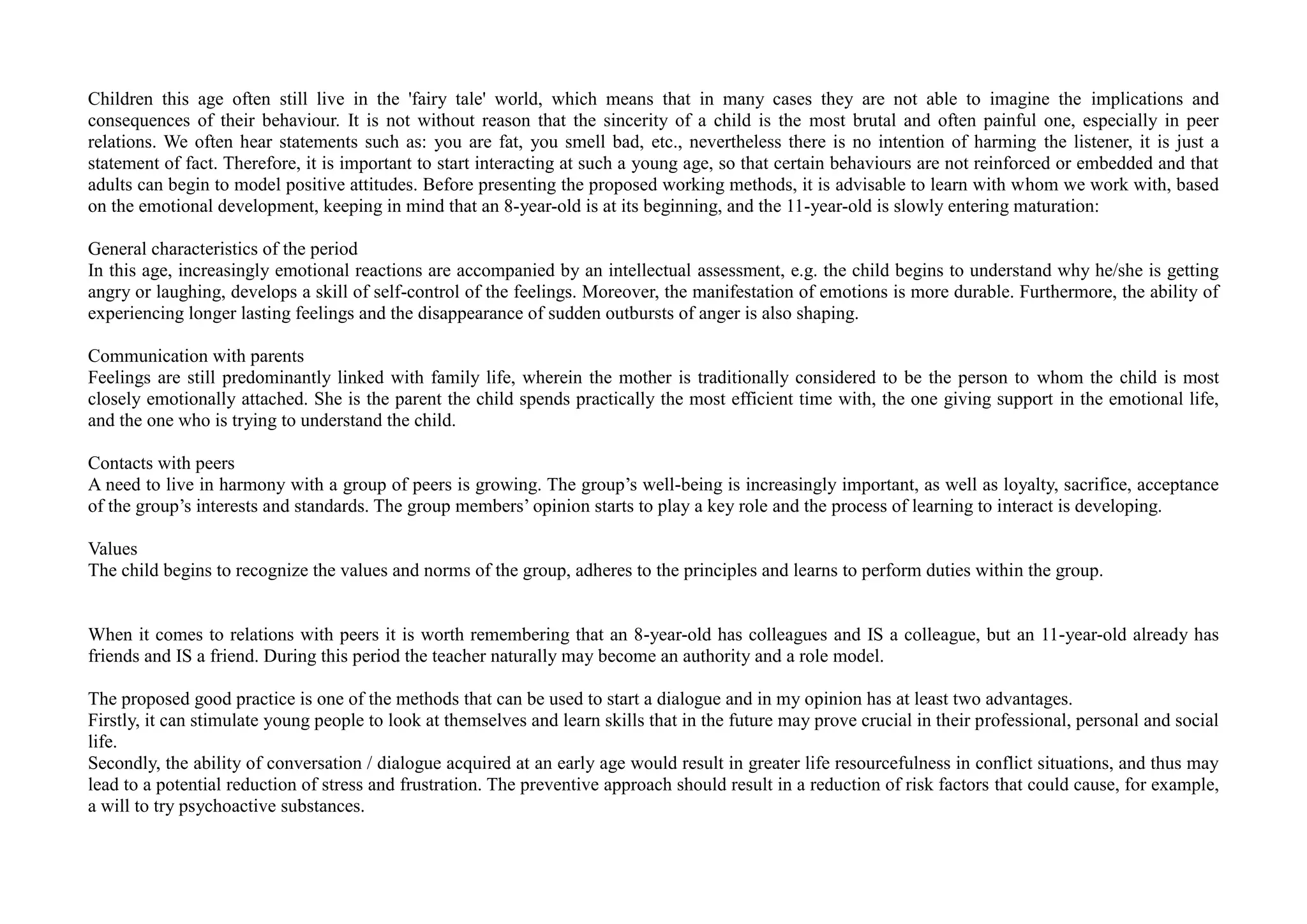 Children this age often still live in the 'fairy tale' world, which means that in many cases they are not able to imagine the implications and
consequences of their behaviour. It is not without reason that the sincerity of a child is the most brutal and often painful one, especially in peer
relations. We often hear statements such as: you are fat, you smell bad, etc., nevertheless there is no intention of harming the listener, it is just a
statement of fact. Therefore, it is important to start interacting at such a young age, so that certain behaviours are not reinforced or embedded and that
adults can begin to model positive attitudes. Before presenting the proposed working methods, it is advisable to learn with whom we work with, based
on the emotional development, keeping in mind that an 8-year-old is at its beginning, and the 11-year-old is slowly entering maturation:
General characteristics of the period
In this age, increasingly emotional reactions are accompanied by an intellectual assessment, e.g. the child begins to understand why he/she is getting
angry or laughing, develops a skill of self-control of the feelings. Moreover, the manifestation of emotions is more durable. Furthermore, the ability of
experiencing longer lasting feelings and the disappearance of sudden outbursts of anger is also shaping.
Communication with parents
Feelings are still predominantly linked with family life, wherein the mother is traditionally considered to be the person to whom the child is most
closely emotionally attached. She is the parent the child spends practically the most efficient time with, the one giving support in the emotional life,
and the one who is trying to understand the child.
Contacts with peers
A need to live in harmony with a group of peers is growing. The group’s well-being is increasingly important, as well as loyalty, sacrifice, acceptance
of the group’s interests and standards. The group members’ opinion starts to play a key role and the process of learning to interact is developing.
Values
The child begins to recognize the values and norms of the group, adheres to the principles and learns to perform duties within the group.
When it comes to relations with peers it is worth remembering that an 8-year-old has colleagues and IS a colleague, but an 11-year-old already has
friends and IS a friend. During this period the teacher naturally may become an authority and a role model.
The proposed good practice is one of the methods that can be used to start a dialogue and in my opinion has at least two advantages.
Firstly, it can stimulate young people to look at themselves and learn skills that in the future may prove crucial in their professional, personal and social
life.
Secondly, the ability of conversation / dialogue acquired at an early age would result in greater life resourcefulness in conflict situations, and thus may
lead to a potential reduction of stress and frustration. The preventive approach should result in a reduction of risk factors that could cause, for example,
a will to try psychoactive substances.
 