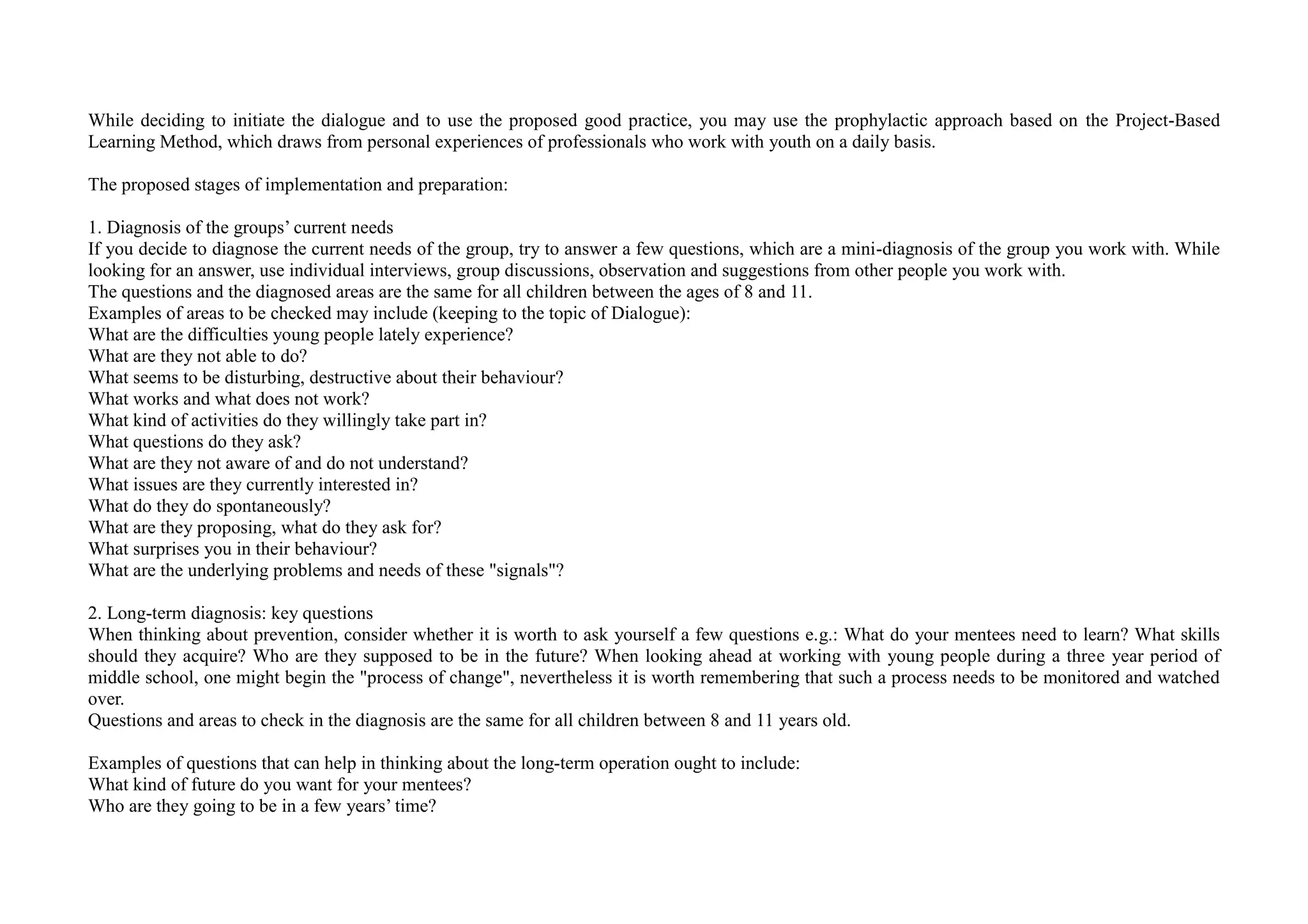 While deciding to initiate the dialogue and to use the proposed good practice, you may use the prophylactic approach based on the Project-Based
Learning Method, which draws from personal experiences of professionals who work with youth on a daily basis.
The proposed stages of implementation and preparation:
1. Diagnosis of the groups’ current needs
If you decide to diagnose the current needs of the group, try to answer a few questions, which are a mini-diagnosis of the group you work with. While
looking for an answer, use individual interviews, group discussions, observation and suggestions from other people you work with.
The questions and the diagnosed areas are the same for all children between the ages of 8 and 11.
Examples of areas to be checked may include (keeping to the topic of Dialogue):
What are the difficulties young people lately experience?
What are they not able to do?
What seems to be disturbing, destructive about their behaviour?
What works and what does not work?
What kind of activities do they willingly take part in?
What questions do they ask?
What are they not aware of and do not understand?
What issues are they currently interested in?
What do they do spontaneously?
What are they proposing, what do they ask for?
What surprises you in their behaviour?
What are the underlying problems and needs of these "signals"?
2. Long-term diagnosis: key questions
When thinking about prevention, consider whether it is worth to ask yourself a few questions e.g.: What do your mentees need to learn? What skills
should they acquire? Who are they supposed to be in the future? When looking ahead at working with young people during a three year period of
middle school, one might begin the "process of change", nevertheless it is worth remembering that such a process needs to be monitored and watched
over.
Questions and areas to check in the diagnosis are the same for all children between 8 and 11 years old.
Examples of questions that can help in thinking about the long-term operation ought to include:
What kind of future do you want for your mentees?
Who are they going to be in a few years’ time?
 