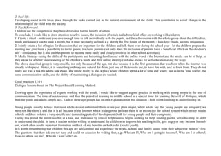 2. Real life.
Developing social skills takes place through the tasks carried out in the natural environment of the child. This contributes to a real change in the
relationship of the child with the society.
3. Pay It Forward.
Children use the competences they have developed for the benefit of others.
To conclude, I would like to draw attention to a few issues, the inclusion of which had a beneficial effect on working with children.
1. Create a ritual - make sure you save enough time to talk individually with the pupils, and for a discussion with the whole group about the difficulties,
needs and ideas (it can be once a month, but it must be clearly defined, e.g. during the first lesson of the month) - kids love rituals, secrets, uniqueness.
2. Jointly create a list of topics for discussion that are important for the children and talk them over during the school year - let the children prepare the
meeting and give them a possibility to invite guests, teachers, parents (not only does the inclusion of parents have a beneficial effect on the children’s
self – confidence, but it also enables parents to become more easily and closely involved in other school activities).
3. Media literacy - using the skills of the participants and becoming familiarised with the online world - the Internet and the media can be of help, as
they allow for a better understanding of the children’s needs and their online identity (and also allows for self-education along the way).
The above described group is very specific, not only because of the age, but also because it is the first generation that was born when the Internet was
already widespread. Hence, it is something ordinary and natural for them, just one of the tools to use, to have fun with, and to learn from. They do not
really see it as a risk the adults talk about. The online reality is also a place where children spend a lot of time and where, just as in the "real world", the
same communication skills, and the ability of maintaining a dialogue are needed.
Good practices 12-14
Dialogue lessons based on The Project-Based Learning Method:
Drawing upon the experience of experts working with the youth, I would like to suggest a good practice in working with young people in the area of
communication. The time of adolescence, and thus the period of learning in middle school is a special time for learning the skill of dialogue, which
both the youth and adults simply lack. Each of these age groups has its own explanation for this situation - both worth listening to and reflecting on.
Young people usually believe that most adults do not understand them or are just plain stupid, while adults say that young people are arrogant (‘we
were not like them’), and that it is all because of the Internet which is dangerous (at least there is an excuse) or the school system which set up middle
schools and thus isolated a very specific and demanding period of development (both for young people and their caregivers).
During this period the parent is often at a loss, and, motivated by love or helplessness, begins seeking for help, reading guides, self-educating, in order
to understand the child. In turn, a teacher neither willing to understand the child nor to improve his teaching skills, gets angry or may become burned-
out, which often results in mutual frustration and lack of any benefits on both sides (adult / youth).
It is worth remembering that children this age are self-centred and experience the world, school, and family issues from their subjective point of view.
The questions that they ask are not easy and could on occasion be waking fear, e.g.: Who am I?, Who am I going to become?, Who am I to others?,
How do others see me?, Who do I want to be? etc.
 