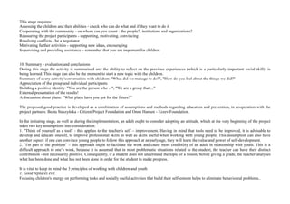 This stage requires:
Assessing the children and their abilities - check who can do what and if they want to do it
Cooperating with the community - on whom can you count - the people?, institutions and organizations?
Reassuring the project participants - supporting, motivating, convincing
Resolving conflicts - be a negotiator
Motivating further activities - supporting new ideas, encouraging
Supervising and providing assistance – remember that you are important for children
10. Summary - evaluation and conclusions
During this stage the activity is summarised and the ability to reflect on the previous experiences (which is a particularly important social skill) is
being learned. This stage can also be the moment to start a new topic with the children.
Summary of every activity/conversation with children: "What did we manage to do?", "How do you feel about the things we did?"
Appreciation of the group and individual participants
Building a positive identity: "You are the person who ...", "We are a group that ..."
External presentation of the results!
A discussion about plans: “What plans have you got for the future?”
The proposed good practice is developed as a combination of assumptions and methods regarding education and prevention, in cooperation with the
project partners: Beata Staszyńska - Citizen Project Foundation and Onno Hansen - Ezzev Foundation.
In the initiating stage, as well as during the implementation, an adult ought to consider adopting an attitude, which at the very beginning of the project
takes two key assumptions into consideration:
1. "Think of yourself as a tool" - this applies to the teacher’s self – improvement. Having in mind that tools need to be improved, it is advisable to
develop and educate oneself, to improve professional skills as well as skills useful when working with young people. This assumption can also have
another aspect: if one can convince young people to follow this approach at an early age, they will learn the value and power of self-development.
2. "I'm part of the problem" – this approach ought to facilitate the work and cause more credibility of an adult in relationship with youth. This is a
difficult approach to one’s work, because it is assumed that in most problematic situations related to the student, the teacher can have their distinct
contribution - not necessarily positive. Consequently, if a student does not understand the topic of a lesson, before giving a grade, the teacher analyses
what has been done and what has not been done in order for the student to make progress.
It is vital to keep in mind the 3 principles of working with children and youth
1. Good replaces evil.
Focusing children's energy on performing tasks and socially useful activities that build their self-esteem helps to eliminate behavioural problems..
 