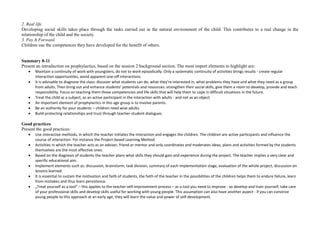 2. Real life.
Developing social skills takes place through the tasks carried out in the natural environment of the child. This contributes to a real change in the
relationship of the child and the society.
3. Pay It Forward.
Children use the competences they have developed for the benefit of others.
Summary 8-11
Present an introduction on prophylactics, based on the session 2 background section. The most import elements to highlight are:
 Maintain a continuity of work with youngsters, do not to work episodically. Only a systematic continuity of activities brings results - create regular
interaction opportunities, avoid apparent one-off interactions.
 It is advisable to diagnose the class: discover what students can do, what they're interested in, what problems they have and what they need as a group
from adults. Then bring out and enhance students’ potentials and resources: strengthen their social skills, give them a room to develop, provide and teach
responsibility. Focus on teaching them those competencies and life skills that will help them to cope in difficult situations in the future.
 Treat the child as a subject, as an active participant in the interaction with adults - and not as an object.
 An important element of prophylactics in this age group is to involve parents.
 Be an authority for your students – children need wise adults.
 Build protecting relationships and trust through teacher-student dialogues.
Good practices
Present the good practices:
 Use interactive methods, in which the teacher initiates the interaction and engages the children. The children are active participants and influence the
course of interaction. For instance the Project-based Learning Method.
 Activities in which the teacher acts as an adviser, friend or mentor and only coordinates and moderates ideas, plans and activities formed by the students
themselves are the most effective ones.
 Based on the diagnosis of students the teacher plans what skills they should gain and experience during the project. The teacher implies a very clear and
specific educational aim.
 Implement elements such as: discussion, brainstorm, task division, summary of each implementation stage, evaluation of the whole project, discussion on
lessons learned.
 It is essential to sustain the motivation and faith of students, the faith of the teacher in the possibilities of the children helps them to endure failure, learn
from mistakes and thus learn persistence.
 „Treat yourself as a tool” – this applies to the teacher self-improvement process – as a tool you need to improve - so develop and train yourself, take care
of your professional skills and develop skills useful for working with young people. This assumption can also have another aspect - if you can convince
young people to this approach at an early age, they will learn the value and power of self-development.
 