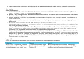  Pay It Forward: Stimulate students using the competences that they have developed to empower others – something they already do by themselves.
Good practices
Present the good practices:
 Use interactive methods, in which the teacher initiates the interaction and engages the children. The children are active participants and influence the
course of interaction. For instance the Project-based Learning Method.
 Activities in which the teacher acts as an adviser, friend or mentor and only coordinates and moderates ideas, plans and activities formed by the students
themselves are the most effective ones.
 Based on the diagnosis of students the teacher plans what skills they should gain and experience during the project. The teacher implies a very clear and
specific educational aim.
 Implement elements such as: discussion, brainstorm, task division, summary of each implementation stage, evaluation of the whole project, discussion on
lessons learned.
 Young people need to confront their ideas with adults – therefore you should not avoid "difficult issues".
 It is essential to sustain the motivation and faith of students, the faith of the teacher in the possibilities of the children helps them to endure failure, learn
from mistakes and thus learn persistence.
 „Treat yourself as a tool” – this applies to the teacher self-improvement process – as a tool you need to improve - so develop and train yourself, take care
of your professional skills and develop skills useful for working with young people. This assumption can also have another aspect - if you can convince
young people to this approach at an early age, they will learn the value and power of self-development.
 “I’m part of the problem” - this approach to oneself should greatly facilitate your work and cause more credibility as an adult in relationships with children.
It is a difficult approach to your work, because it assumes that in most problematic student situations you can have a distinct contribution - not necessarily
a positive one. For example, if a student does not understand the lesson/ topic, analyze what you do or don’t do to cause a lack of progress before you will
give them a grade. This teacher attitude builds in the child a sense of justice, faith in adults and increases their self-esteem (as a young individual who is
treated as a subject, and not as an object).
Impact table
Explain the impact of prophylactics and the good practices on the teacher, their students and student online safety.
Online safety Teacher Student
Having an adult to communicate with about
online experiences is the most effective
instrument to enhance online student safety.
Deeper trust relationships, better
teacher responsiveness towards
interactivity.
Deeper embedding in one’s environment, improving adult –
youngster and peer-to-peer communication and stimulating
engagement. More personal teacher/ student contact.
 