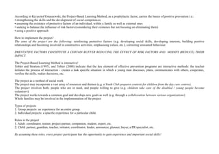 According to Krzysztof Ostaszewski, the Project-Based Learning Method, as a prophylactic factor, carries the basics of positive prevention i.e.:
• strengthening the skills and the development of social competences
• assuming the existence of protective factors of an individual, within a family as well as external ones
• seeking to balance the influence of risk factors (considering their existence but not focusing on eliminating them)
• using a positive approach
How to implement the project?
The aims of the project are the following: reinforcing protective factors (e.g. developing social skills, developing interests, building positive
relationships and becoming involved in constructive activities, emphasising values, etc.), correcting unwanted behaviour.
PREVENTIVE FACTORS CONSTITUTE A CERTAIN BUFFER REDUCING THE EFFECT OF RISK FACTORS AND MODIFY (REDUCE) THEIR
IMPACT.
The Project-Based Learning Method is interactive!
Tobler and Stratton (1997), and Tobler (2000) indicate that the key element of effective prevention programs are interactive methods: the teacher
initiates the process of interaction - creates a task specific situation in which a young man discusses, plans, communicates with others, cooperates,
verifies the skills, makes decisions, etc.
The project as a method of social work
The project may incorporate a vast array of resources and themes (e.g. a Youth Club prepares contests for children from the day care centres).
The project involves both, people who are in need, and people willing to give (e.g. children take care of the disabled / young people become
volunteers)
The project works towards a common goal and develops new goals as well (e.g. through a collaboration between various organizations)
Whole families may be involved in the implementation of the project
Types of projects
1. Group projects: an experience for an entire group.
2. Individual projects: a specific experience for a particular child.
Roles in the project
1. Adult: coordinator, trainer, project-partner, companion, student, expert, etc.
2. Child: partner, guardian, teacher, initiator, coordinator, leader, announcer, planner, buyer, a PR specialist, etc.
By assuming these roles, every project participant has the opportunity to gain experience and important social skills!
 