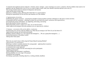 A respected and significant person (educator, volunteer, priest, manager...) gives meaning to an event, a situation, tells the children what needs to be
prepared, asks the children how to do it? (e.g. we want to make a music video, how should it look like and how can we do it?)
The message should contain an element of uniqueness and mystery
Adults ask the kids for their help
Openness to children’s ideas, affirming their belief that it is a good initiative
Passing the responsibility for the activities and situations on to the children
4. Implementation of activities
Establishing the group’s resources – assessing the strengths of group members and their willingness to take part in certain activities
Cooperating with the community - checking on whom you can count (the people, institutions and organizations).
Encouraging the project participants - by supporting, motivating, convincing.
Resolving conflicts (being a negotiator).
Motivating further actions (support new ideas, do not limit the kids!)
Adults supervise the progress, provide assistance (you are important for children)
5. Summary - assessment of the activity effects, conclusions.
Summarizing every activity with the children (e.g. What did you manage to do? How do you feel about it?)
Appreciating the group and individual participants
Building a positive identity (e.g. I am a person that managed to ...; We are a group that managed to... .)
External presentation of the project results!
Talking about future plans
What else you need to know while using the Project-Based Learning Method?
Characteristics of a good project:
Referring to realistic, everyday situations for young people – applying them in practice
An interesting and socially useful purpose
Co-operation and an open approach
Giving freedom to leaders but also motivating less active participants
Supporting participants
Acknowledging the participants’ contribution
Meeting deadlines on every stage of the project
Transparent task assigning,
Developing a good plan, including objectives, working methods, deadlines
 