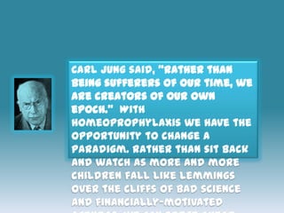Carl Jung said, “rather than
being sufferers of our time, we
are creators of our own
epoch.” With
homeoprophylaxis we have the
opportunity to change a
paradigm. Rather than sit back
and watch as more and more
children fall like lemmings
over the cliffs of bad science
and financially-motivated
 