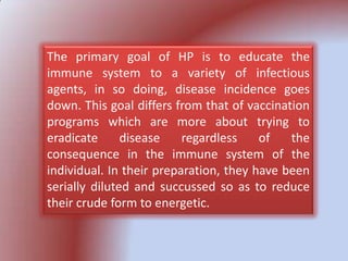 The primary goal of HP is to educate the
immune system to a variety of infectious
agents, in so doing, disease incidence goes
down. This goal differs from that of vaccination
programs which are more about trying to
eradicate disease regardless of the
consequence in the immune system of the
individual. In their preparation, they have been
serially diluted and succussed so as to reduce
their crude form to energetic.
 