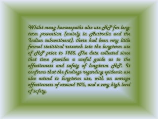 Whilst many homoeopaths also use HP for long-
term prevention (mainly in Australia and the
Indian subcontinent), there had been very little
formal statistical research into the long-term use
of HP prior to 1985. The data collected since
that time provides a useful guide as to the
effectiveness and safety of long-term HP. It
confirms that the findings regarding epidemic use
also extend to long-term use, with an average
effectiveness of around 90%, and a very high level
of safety.
 