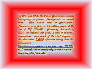 In 2007 and 2008, the Cuban Government utilized
homeopathy to prevent Leptospirosis, or swamp
fever. Five million doses of Homeopathic
Leptospiro were given to 2.5 million people at the
cost of US $200,000. Normally thousands of
people are infected each year, in spite of allopathic
vaccinations. The result of the HP program is
that there were ZERO infections among those that
participated.
http://homeopathyresource.wordpress.com/2009/01
/01/successful-use-of-homeopathy-in-over-5-million-
people-reported-from-cuba/
 