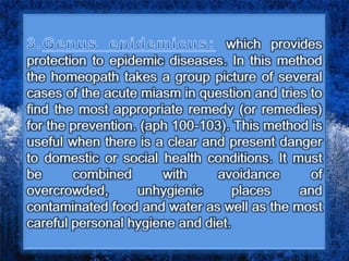which provides
protection to epidemic diseases. In this method
the homeopath takes a group picture of several
cases of the acute miasm in question and tries to
find the most appropriate remedy (or remedies)
for the prevention. (aph 100-103). This method is
useful when there is a clear and present danger
to domestic or social health conditions. It must
be combined with avoidance of
overcrowded, unhygienic places and
contaminated food and water as well as the most
careful personal hygiene and diet.
 