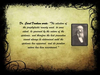 Dr. Carol Dunham wrote: "The selection of
the prophylactic remedy must, to some
extent, be governed by the nature of the
epidemic, and therefore the best preventive
cannot always be determined until the
epidemic has appeared, and its peculiar
nature has been ascertained."
 