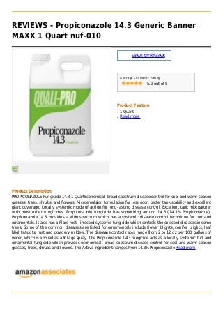 REVIEWS - Propiconazole 14.3 Generic Banner
MAXX 1 Quart nuf-010
ViewUserReviews
Average Customer Rating
5.0 out of 5
Product Feature
1 Quartq
Read moreq
Product Description
PROPICONAZOLE Fungicide 14.3 1 QuartEconomical, broad-spectrum disease control for cool and warm season
grasses, trees, shrubs, and flowers. Microemulsion formulation for less odor, better tank stability and excellent
plant coverage. Locally systemic mode of action for long-lasting disease control. Excellent tank mix partner
with most other fungicides. Propiconazole fungicide has something around 14.3 (14.3% Propiconazole).
Propiconazole 14.3 provides a wide spectrum which has a systemic disease control technique for tort and
ornamentals. It also has a Flare root - injected systemic fungicide which controls the selected diseases in some
trees. Some of the common diseases are listed for ornamentals include flower blights, conifer blights, leaf
blights/spots, rust and powdery mildew. The diseases control rates range from 2 to 12 oz per 100 gallons of
water, which is applied as a foliage spray. The Propiconazole 14.3 fungicide acts as a locally systemic turf and
ornamental fungicide which provides economical, broad-spectrum disease control for cool and warm season
grasses, trees, shrubs and flowers. The Active Ingredient: ranges from 14.3% Propiconazole Read more
 