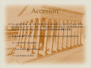 Accesión.
 La propiedad de los bienes da derecho a todo lo que ellos
  producen, o se les une o incorpora natural o artificialmente.
  Este derecho se llama de accesión (Artículo 886 CCF).

 Artículo 887 CCF.- En virtud de él pertenecen al propietario:

    Los frutos naturales;

    Los frutos industriales;

    Los frutos civiles.
 