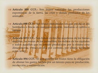 Artículo 888 CCF.- Son frutos naturales las producciones
  espontáneas de la tierra, las crías y demás productos de los
  animales.

 Artículo 890 CCF.- Son frutos industriales los que producen las
  heredades o fincas de cualquiera especie, mediante el cultivo o
  trabajo.

 Artículo 893 CCF.- Son frutos civiles los alquileres de los bienes
  muebles, las rentas de los inmuebles, los réditos de los capitales
  y todos aquellos que no siendo producidos por la misma cosa
  directamente, vienen de ella por contrato, por última voluntad
  o por la ley.

 Artículo 894 CCF.- El que percibe los frutos tiene la obligación
  de abonar los gastos hechos por un tercero para su producción,
  recolección y conservación.
 