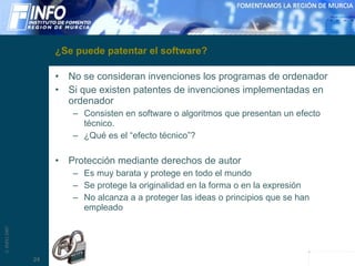 ¿Se puede patentar el software? No se consideran invenciones los programas de ordenador Si que existen patentes de invenciones implementadas en ordenador Consisten en software o algoritmos que presentan un efecto técnico. ¿Qué es el “efecto técnico”? Protección mediante derechos de autor Es muy barata y protege en todo el mundo Se protege la originalidad en la forma o en la expresión No alcanza a a proteger las ideas o principios que se han empleado 