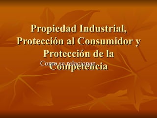 Propiedad Industrial, Protección al Consumidor y Protección de la Competencia Como se relacionan 