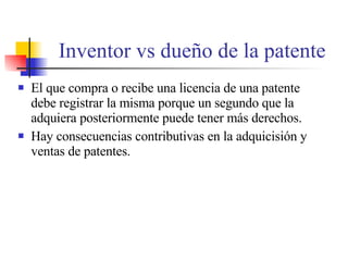 Inventor vs due ño de la patente El que compra o recibe una licencia de una patente debe registrar la misma porque un segundo que la adquiera posteriormente puede tener m ás derechos. Hay consecuencias contributivas en la adquicisión y ventas de patentes. 