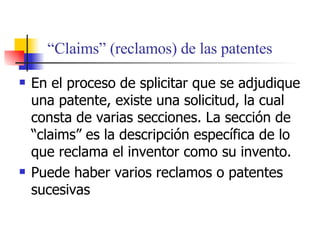 “ Claims” (reclamos) de las patentes En el proceso de splicitar que se adjudique una patente, existe una solicitud, la cual consta de varias secciones. La secci ón de “claims” es la descripción específica de lo que reclama el inventor como su invento. Puede haber varios reclamos o patentes sucesivas 