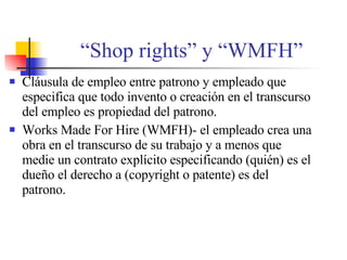 “ Shop rights” y “WMFH” Cl áusula de empleo entre patrono y empleado que especifica que todo invento o creación en el transcurso del empleo es propiedad del patrono. Works Made For Hire (WMFH)- el empleado crea una obra en el transcurso de su trabajo y a menos que medie un contrato explícito especificando (quién) es el dueño el derecho a (copyright o patente) es del patrono. 