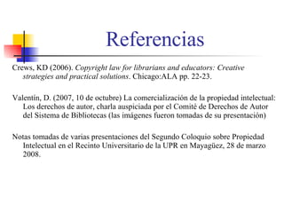Referencias Crews, KD (2006).  Copyright law for librarians and educators: Creative strategies and practical   solutions . Chicago:ALA pp. 22-23. Valent í n, D. (2007, 10 de octubre) La comercialización de la propiedad intelectual: Los derechos de autor, charla auspiciada por el Comit é  de Derechos de Autor del Sistema de Bibliotecas (las im á genes fueron tomadas de su presentaci ón) Notas tomadas de varias presentaciones del Segundo Coloquio sobre Propiedad Intelectual en el Recinto Universitario de la UPR en Mayag ü ez, 28 de marzo 2008. 