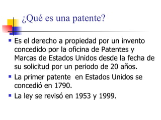 ¿ Qu é es una patente? Es el derecho a propiedad por un invento concedido por la oficina de Patentes y Marcas de Estados Unidos desde la fecha de su solicitud por un periodo de 20 a ñ os. La primer patente  en Estados Unidos se concedi ó en 1790. La ley se revisó en 1953 y 1999. 