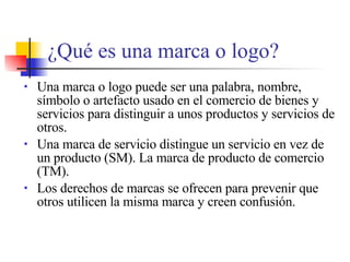 ¿ Qu é es una marca o logo? Una marca o logo puede ser una palabra, nombre, s í mbolo o artefacto usado en el comercio de bienes y servicios para distinguir a unos productos y servicios de otros. Una marca de servicio distingue un servicio en vez de un producto (SM). La marca de producto de comercio  (TM). Los derechos de marcas se ofrecen para prevenir que otros utilicen la misma marca y creen confusi ón. 