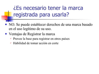 ¿ Es necesario tener la marca registrada para usarla? NO. Se puede establecer derechos de una marca basado en el uso leg í timo de su uso. Ventajas de Registrar la marca Provee la base para registrar en otros pa í ses Habilidad de tomar acci ón en corte 