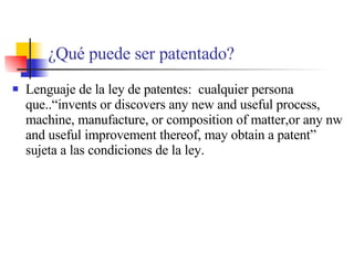 ¿ Qu é puede ser patentado? Lenguaje de la ley de patentes:  cualquier persona que..“invents or discovers any new and useful process, machine, manufacture, or composition of matter,or any nw and useful improvement thereof, may obtain a patent” sujeta a las condiciones de la ley. 