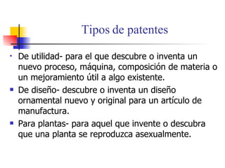 Tipos de patentes De utilidad- para el que descubre o inventa un nuevo proceso, m á quina, composici ó n de materia o un mejoramiento  ú til a algo existente. De dise ño- descubre o inventa un diseño ornamental nuevo y original para un artículo de manufactura. Para plantas- para aquel que invente o descubra  que una planta se reproduzca asexualmente.  