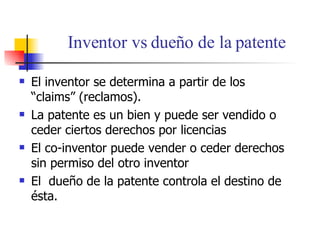 Inventor vs due ño de la patente El inventor se determina a partir de los “claims” (reclamos). La patente es un bien y puede ser vendido o ceder ciertos derechos por licencias El co-inventor puede vender o ceder derechos sin permiso del otro inventor El  due ño de la patente controla el destino de ésta. 