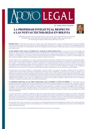 Por: Rodrigo Méndez Mendizabal

       LA PROPIEDAD INTELECTUAL RESPECTO
       LA PROPIEDAD INTELECTUAL RESPECTO
       A LAS NUEVAS TECNOLOGÍAS EN BOLIVIA
       A LAS NUEVAS TECNOLOGÍAS EN BOLIVIA
                “Del ingenio humano nacen las obras de arte y de invención. Esas obras garantizan a los hombres
                       la dignidad de la vida. El Estado tiene el deber de proteger las artes y las invenciones”
                                   Dr. Arpad Bogsch Director General de la OMPI de 1973 a 1997


INTRODUCCION.- A partir del 13 de mayo de 1.992 en que se promulgó la Ley No. 1322 (Ley de Derechos de Autor) se estableció
el marco normativo para la protección de las obras intelectuales en Bolivia, sin embargo a la fecha, los innumerables avances
tecnológicos demandan una actualización de las normas legales para que estas se hallen adecuadas a los retos que presenta la
nueva economía.

LA RED INTERNET COMO CANAL DE DISTRIBUCION Y DIFUSION DE OBRAS INTELECTUALES.- El uso de las Nuevas Tecnologías (de
quienes acudimos a ellas constantemente) no sólo ha transformado nuestra vida en todos los ámbitos, sino que ha modificado,
mejorado y abaratado el costo de los procesos de producción de cualquier obra intelectual, universalizando así su llegada y
alcance, sin embargo, el uso de estas nuevas formas de difusión de las obras intelectuales por canales no tradicionales, han
hecho difícil proteger los derechos de propiedad intelectual sobre las mismas.

La Red Internet se ha constituido en un nuevo canal que permite almacenar y distribuir todo tipo de obras intelectuales (libros,
música, videos, obras cinematográficas, fotografías, etc.) de modo que estas puedan llegar a un ilimitado y exponencial universo
de “usuarios - consumidores – lectores” para ser consultadas en cualquier parte del mundo. Esto pone en evidencia solo una de
las múltiples lagunas legislativas existentes (tanto en Bolivia como en el resto del mundo) hasta el momento en lo que respecta a
la protección de obras intelectuales en el ciberespacio. Cada vez resulta más difícil proteger los derechos de propiedad
intelectual tal como se hacía con las obras tradicionales antes de la masificación en el uso de las nuevas tecnologías.

Actualmente es muy común “bajarse” o “descargarse” un video, un libro, una película, escuchar y grabar música o acceder a
cualquier tipo de obra intelectual desde el ciberespacio. Ahora las obras se digitalizan, se manipulan, se copian, se publican y se
distribuyen en Internet sin mayores complicaciones para el “usuario” pero si para los titulares de los derechos intelectuales. Es por
esto que los derechos de autor y de explotación económica de estas obras por medios no tradicionales intentan ser controlados
y regulados por organismos como la OMPI (Organización Mundial de la Propiedad Intelectual) que participa activamente en el
debate internacional en curso, sobre la configuración de nuevas normas para proteger el derecho de autor en el espacio
cibernético a objeto de resolver estas cuestiones de índole legal.

LA PROPIEDAD INTELECTUAL DE LAS OBRAS INTELECTUALES QUE SE DIFUNDEN A TRAVES DE INTERNET.- Es indiscutible, que la
propiedad intelectual corresponde al autor simplemente por el hecho de ser el creador de una obra. El Art. 2 de la Ley 1322 de
Derechos de Autor, establece que “El derecho de autor nace con la creación de la obra sin que sea necesario registro, depósito,
ni ninguna otra formalidad para obtener la protección reconocida por la presente Ley. Las formalidades que en ella se
establecen son para la mayor seguridad jurídica de los titulares de los derechos que se protegen” por tanto la obra intelectual
está amparada por el derecho de autor desde el momento de su creación, motivo por el cual no hay necesidad de cumplir
ninguna formalidad.

La obra (sea artística, científica o literaria) puede ser aprovechada desde dos perspectivas; desde una óptica meramente
subjetiva, que sería el aprovechamiento de los derechos morales que amparan la paternidad e integridad de la obra, otorgando
protección y reconocimiento a su creador, y desde una perspectiva más objetiva como es su aprovechamiento patrimonial, vale
decir que el autor tiene además del derecho moral sobre su creación, un derecho patrimonial reconocido por nuestra legislación,
el mismo que se entiende como la protección para el aprovechamiento económico de la misma.

De lo anterior y tal como se deduce en la citada Ley: La propiedad intelectual está integrada por derechos de carácter personal
y patrimonial, que atribuyen al autor la plena disposición y el derecho exclusivo a la explotación de la obra, sin más limitaciones
que las establecidas por ley

Existen, por tanto, dos derechos fundamentales que nuestra ley reconoce a los autores:
 