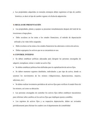  Las propiedades adquiridas en moneda extranjera deben registrarse al tipo de cambio
histórico, es decir al tipo de cambio vigente a la fecha de adquisición.
REGLAS DE PRESENTACIÓN
 Las propiedades, planta y equipos se presentan inmediatamente después del total de las
inversiones a largo plazo.
 Debe revelarse en las notas a los estados financieros, el método de depreciación
utilizado y las vidas útiles asignadas.
 Debe revelarse en las notas a los estados financieros las adiciones o retiros de activos.
 Deben segregarse los activos que no se encuentren en uso.
CONTROL INTERNO
 Se deben establecer políticas adecuadas para designar las personas encargadas de
adquirir, reemplazar, retirar o vender un activo fijo.
 Se deben establecer políticas bien definidas para la capitalización de activos fijos.
 Se deben mantener registros detallados, individuales y por tipo de activo, donde se
asienten los movimientos de los mismos (Adquisiciones, depreciaciones, mejores,
adiciones, etc.)
 Se deben realizar inventarios periódicos de activos fijos para verificar el estado físico de
los mismos, así como su ubicación.
 Las personas encargadas de custodiar los activos fijos deben establecer mecanismos
para informar sobre cambios en los activos fijos que impliquen ajustes contables.
 Los registros de activos fijos y su respectiva depreciación, deben ser revisados
periódicamente para efectuar los cuadres con el departamento de contabilidad
 