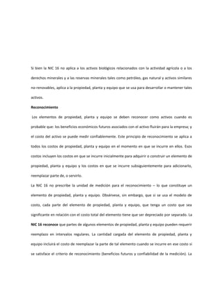 Si bien la NIC 16 no aplica a los activos biológicos relacionados con la actividad agrícola o a los
derechos minerales y a las reservas minerales tales como petróleo, gas natural y activos similares
no-renovables, aplica a la propiedad, planta y equipo que se usa para desarrollar o mantener tales
activos.
Reconocimiento
Los elementos de propiedad, planta y equipo se deben reconocer como activos cuando es
probable que: los beneficios económicos futuros asociados con el activo fluirán para la empresa; y
el costo del activo se puede medir confiablemente. Este principio de reconocimiento se aplica a
todos los costos de propiedad, planta y equipo en el momento en que se incurre en ellos. Esos
costos incluyen los costos en que se incurre inicialmente para adquirir o construir un elemento de
propiedad, planta y equipo y los costos en que se incurre subsiguientemente para adicionarlo,
reemplazar parte de, o servirlo.
La NIC 16 no prescribe la unidad de medición para el reconocimiento – lo que constituye un
elemento de propiedad, planta y equipo. Obsérvese, sin embargo, que si se usa el modelo de
costo, cada parte del elemento de propiedad, planta y equipo, que tenga un costo que sea
significante en relación con el costo total del elemento tiene que ser depreciado por separado. La
NIC 16 reconoce que partes de algunos elementos de propiedad, planta y equipo pueden requerir
reemplazo en intervalos regulares. La cantidad cargada del elemento de propiedad, planta y
equipo incluirá el costo de reemplazar la parte de tal elemento cuando se incurre en ese costo si
se satisface el criterio de reconocimiento (beneficios futuros y confiabilidad de la medición). La
 