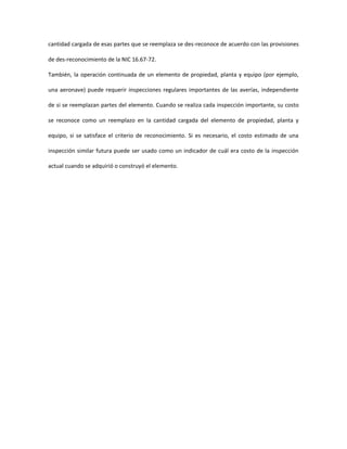cantidad cargada de esas partes que se reemplaza se des-reconoce de acuerdo con las provisiones
de des-reconocimiento de la NIC 16.67-72.
También, la operación continuada de un elemento de propiedad, planta y equipo (por ejemplo,
una aeronave) puede requerir inspecciones regulares importantes de las averías, independiente
de si se reemplazan partes del elemento. Cuando se realiza cada inspección importante, su costo
se reconoce como un reemplazo en la cantidad cargada del elemento de propiedad, planta y
equipo, si se satisface el criterio de reconocimiento. Si es necesario, el costo estimado de una
inspección similar futura puede ser usado como un indicador de cuál era costo de la inspección
actual cuando se adquirió o construyó el elemento.
 