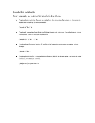 Propiedad de la multiplicación
Tiene 4 propiedades que harán más fácil la resolución de problemas.
Propiedad conmutativa. Cuando se multiplican dos números, el producto es el mismo sin
importar el orden de los multiplicandos.
Ejemplo: 4*2 = 2*4
Propiedad asociativa. Cuando se multiplican tres o más números, el producto es el mismo
sin importar como se agrupan los factores.
Ejemplo: (2*3) *4 = 2 (3*4)
Propiedad de elemento neutro. El producto de cualquier número por uno es el mismo
número.
Ejemplo: 5*1 = 5
Propiedad distributiva. La suma de dos números por un tercero es igual a la suma de cada
sumando por el tercer número.
Ejemplo: 4*(6+3) = 4*6 + 4*3

 
