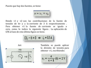 Puesto que hay dos fuentes, se tiene:
Donde v1 y v2 son las contribuciones de la fuente de
tensión de 6v y a la corriente de 3 A respectivamente .
Para obtener v1 la fuente de corriente se iguala a
cero, como lo indica la siguiente figura . La aplicación de
LTK al lazo de esta última figura se tiene.
Así: También se puede aplicar
la división de tensión para
obtener v1, escribiendo:
 