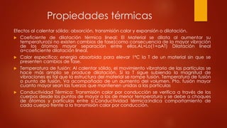 Propiedades térmicas
Efectos al calentar sólido: absorción, transmisión calor y expansión o dilatación.
 Coeficiente de dilatación térmica lineal: El Material se dilata al aumentar su
temperatura(si no existen cambios de fase)como consecuencia de la mayor vibración
de los átomos mayor separación entre ellos.AL=Lo(1+aAT) Dilatación lineal
a=coeficiente dilatación lineal.
 Calor específico: energía absorbida para elevar 1ºC la T de un material sin que se
presenten cambios de fase.
 Temperatura de fusión: Al calentar sólido, el movimiento vibratorio de las partículas se
hace más amplio se produce dilatación. Si la T sigue subiendo la magnitud de
vibraciones es tal que la estructura del material se rompe fusión. Temperatura de fusión
o punto de fusión. Va acompañado de un aumento del volumen. Pto. fusión mayor
cuanto mayor sean las fuerzas que mantienen unidas a las partículas
 Conductividad Térmica: Transmisión calor por conducción se verifica a través de los
cuerpos desde los puntos de mayor a los de menor temperatura y se debe a choques
de átomos y partículas entre sí.Conductividad térmica:indica comportamiento de
cada cuerpo frente a la transmisión calor por conducción.
 