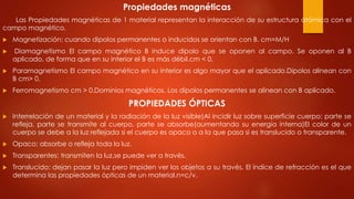 Propiedades magnéticas
Las Propiedades magnéticas de 1 material representan la interacción de su estructura atómica con el
campo magnético.
 Magnetización: cuando dipolos permanentes o inducidos se orientan con B. cm=M/H
 Diamagnetismo El campo magnético B induce dipolo que se oponen al campo. Se oponen al B
aplicado, de forma que en su interior el B es más débil.cm < 0.
 Paramagnetismo El campo magnético en su interior es algo mayor que el aplicado.Dipolos alinean con
B cm> 0.
 Ferromagnetismo cm > 0.Dominios magnéticos. Los dipolos permanentes se alinean con B aplicado.
PROPIEDADES ÓPTICAS
 Interrelación de un material y la radiación de la luz visible)Al incidir luz sobre superficie cuerpo: parte se
refleja, parte se transmite al cuerpo, parte se absorbe(aumentando su energía interna)El color de un
cuerpo se debe a la luz reflejada si el cuerpo es opaco o a la que pasa si es translucido o transparente.
 Opaco: absorbe o refleja toda la luz.
 Transparentes: transmiten la luz,se puede ver a través.
 Translucido: dejan pasar la luz pero impiden ver los objetos a su través. El índice de refracción es el que
determina las propiedades ópticas de un material.n=c/v.
 