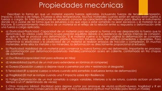 Propiedades mecánicas
Describen la forma en que un material soporta fuerzas aplicadas, incluyendo fuerzas de tensión, compresión,
impacto, cíclicas o de fatiga, o fuerzas a altas temperaturas. Muchos materiales cuando están en servicio están sujetos a
fuerzas o cargas. En tales condiciones es necesario conocer las características del material para diseñar el instrumento
donde va a usarse de tal forma que los esfuerzos a los que vaya a estar sometido no sean excesivos y el material no se
fracture. El comportamiento mecánico de un material es el reflejo de la relación entre su respuesta o deformación ante
una fuerza o carga aplicada.
 a) Elasticidad-Plasticidad: Capacidad de un material para recuperar su forma una vez desparecida la fuerza que lo
deformaba. En sólidos cada átomo ocupa posición equilibrio debido a la existencia de fuerzas internas de cohesión.
Al aplicar Fext se produce una deformación. Si el material vuelve a su forma original la deformación se considera
elástica. En caso contrario se considera plástica. Tracción: Esfuerzo axial. Def elástica inmediatas y reversibles. Para
determinar la elasticidad y la plasticidad de un material se realizan ensayos de tracción y compresión. En muchos
materiales, entre ellos los metales y los minerales, la deformación es directamente proporcional al esfuerzo.
 b) Plasticidad: Habilidad de un material para conservar su nueva forma una vez deformado. Importante en procesos
de conformación por deformación(sobretodo metales).Laminación acero en caliente, conformado en frío chapas
de automóvil.
 c) Ductilidad:(capacidad mat para estirarse en hilos)
 d) Maleabilidad:(aptitud de un mat para extenderse en láminas sin romperse)
 e) Dureza:(Oposición cuerpo a dejarse rayar o penetrar por otro = resistencia al desgaste)
 f) Tenacidad:(R q opone cuerpo a rotura cuando está sometido a esfuerzos lentos de deformación)
 g) Fragilidad:(El mat se rompe cuando una F impacta sobre él)= Resiliencia
 h) Fatiga:(Deformación de un mat sometido a cargas variables, inferiores a la de rotura, cuando actúan un cierto
tiempo o un nº determinado de veces)
 i) Otras maquina bilidad: (facilidad para dejarse cortar por arranque de viruta),acritud(>dureza, fragilidad y R en
ciertos metales como consecuencia de la def. en frío),colabilidad (aptitud mat fundido para llenar un molde)
 