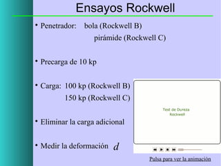 Ensayos Rockwell


Penetrador:

bola (Rockwell B)
pirámide (Rockwell C)



Precarga de 10 kp



Carga: 100 kp (Rockwell B)
150 kp (Rockwell C)



Eliminar la carga adicional



Medir la deformación

d
Pulsa para ver la animación

 