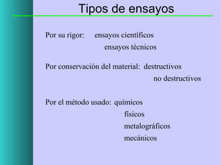 Tipos de ensayos
Por su rigor:

ensayos científicos
ensayos técnicos

Por conservación del material: destructivos
no destructivos
Por el método usado: químicos
físicos
metalográficos
mecánicos

 