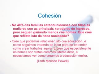 Cohesión
- No 40% das familias estadounidenses con fillos as
mulleres son as principais xeradoras de ingresos,
pero seguen gañando menos cós homes. Que cres
que reflicte isto da nosa sociedade?
- Creo que podemos relacionar isto coa educación, e
como seguimos tratando de loitar para de entender
como crear traballos agora. E creo que especialmente
os homes son vistos como os líderes disto, e
necesitamos ver como creamos a educación mellor.
(Utah Marissa Powell)
 