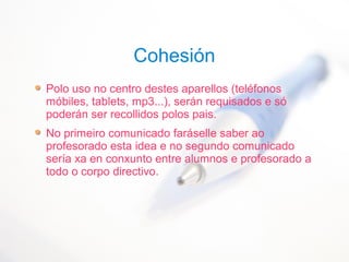 Cohesión
Polo uso no centro destes aparellos (teléfonos
móbiles, tablets, mp3...), serán requisados e só
poderán ser recollidos polos pais.
No primeiro comunicado faráselle saber ao
profesorado esta idea e no segundo comunicado
sería xa en conxunto entre alumnos e profesorado a
todo o corpo directivo.
 