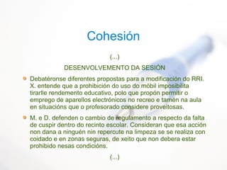 Cohesión
(...)
DESENVOLVEMENTO DA SESIÓN
Debatéronse diferentes propostas para a modificación do RRI.
X. entende que a prohibición do uso do móbil imposibilita
tirarlle rendemento educativo, polo que propón permitir o
emprego de aparellos electrónicos no recreo e tamén na aula
en situacións que o profesorado considere proveitosas.
M. e D. defenden o cambio de regulamento a respecto da falta
de cuspir dentro do recinto escolar. Consideran que esa acción
non dana a ninguén nin repercute na limpeza se se realiza con
coidado e en zonas seguras, de xeito que non debera estar
prohibido nesas condicións.
(...)
 