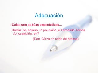 Adecuación
- Cales son as túas expectativas...
- Hostia, tío, espera un pouquiño, é Fernando Torres,
tío, cuspidiño, eh?
(Dani Güiza en rolda de prensa)
 