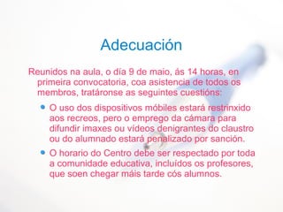 Adecuación
Reunidos na aula, o día 9 de maio, ás 14 horas, en
primeira convocatoria, coa asistencia de todos os
membros, tratáronse as seguintes cuestións:
O uso dos dispositivos móbiles estará restrinxido
aos recreos, pero o emprego da cámara para
difundir imaxes ou vídeos denigrantes do claustro
ou do alumnado estará penalizado por sanción.
O horario do Centro debe ser respectado por toda
a comunidade educativa, incluídos os profesores,
que soen chegar máis tarde cós alumnos.
 