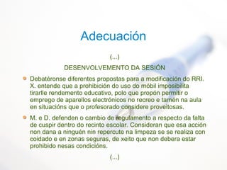 Adecuación
(...)
DESENVOLVEMENTO DA SESIÓN
Debatéronse diferentes propostas para a modificación do RRI.
X. entende que a prohibición do uso do móbil imposibilita
tirarlle rendemento educativo, polo que propón permitir o
emprego de aparellos electrónicos no recreo e tamén na aula
en situacións que o profesorado considere proveitosas.
M. e D. defenden o cambio de regulamento a respecto da falta
de cuspir dentro do recinto escolar. Consideran que esa acción
non dana a ninguén nin repercute na limpeza se se realiza con
coidado e en zonas seguras, de xeito que non debera estar
prohibido nesas condicións.
(...)
 