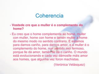 Coherencia
- Vostede cre que a muller é o complemento do
home?
- Eu creo que o home complementa ao home, muller
con muller, home con home e tamén muller a home
do mesmo modo no sentido contrario. E estamos
para darnos cariño, para darnos amor, e a muller é o
complemento do home, nun sentido moi fermoso,
porque lle dá amor, tamén lle dá o cariño. O mundo
está evolucionando e cada vez dámoslle máis amor
aos homes, que algunha vez foron machistas.
(Verónica Velásquez)
 