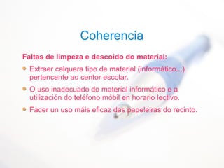 Coherencia
Faltas de limpeza e descoido do material:
Extraer calquera tipo de material (informático...)
pertencente ao centor escolar.
O uso inadecuado do material informático e a
utilización do teléfono móbil en horario lectivo.
Facer un uso máis eficaz das papeleiras do recinto.
 