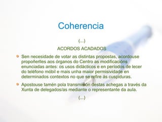 Coherencia
(...)
ACORDOS ACADADOS
Sen necesidade de votar as distintas propostas, acordouse
propoñerlles aos órganos do Centro as modificacións
enunciadas antes: os usos didácticos e en períodos de lecer
do teléfono móbil e mais unha maior permisividade en
determinados contextos no que se refire ás cuspiduras.
Apostouse tamén pola transmisión destas achegas a través da
Xunta de delegados/as mediante o representante da aula.
(...)
 
